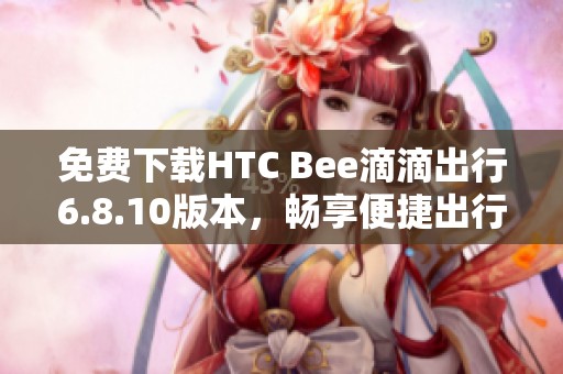 免费下载HTC Bee滴滴出行6.8.10版本，畅享便捷出行体验