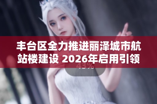 丰台区全力推进丽泽城市航站楼建设 2026年启用引领高质量发展新篇章
