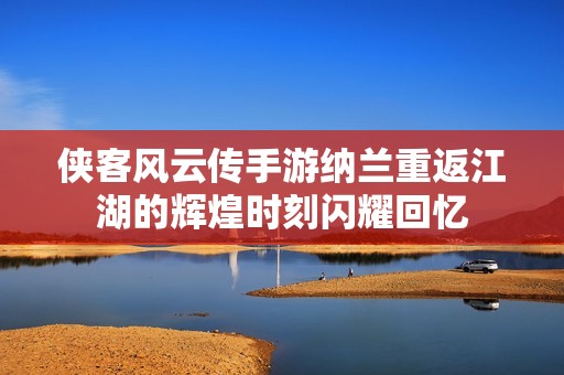 侠客风云传手游纳兰重返江湖的辉煌时刻闪耀回忆