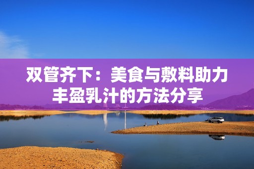 双管齐下：美食与敷料助力丰盈乳汁的方法分享