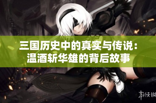 三国历史中的真实与传说：温酒斩华雄的背后故事