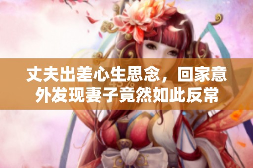 丈夫出差心生思念，回家意外发现妻子竟然如此反常