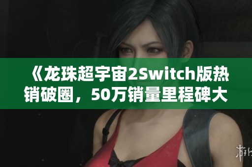 《龙珠超宇宙2Switch版热销破圈，50万销量里程碑大揭秘》