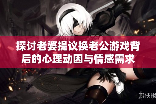 探讨老婆提议换老公游戏背后的心理动因与情感需求
