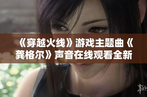 《穿越火线》游戏主题曲《龚格尔》声音在线观看全新体验