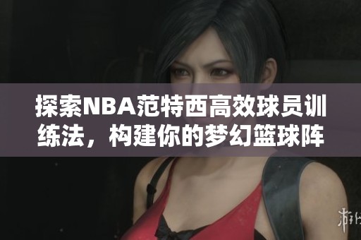 探索NBA范特西高效球员训练法，构建你的梦幻篮球阵容！
