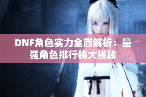 DNF角色实力全面解析：最强角色排行榜大揭秘