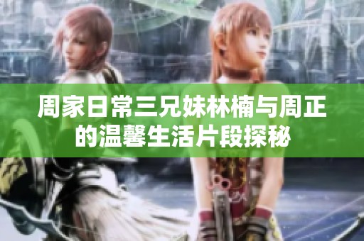 周家日常三兄妹林楠与周正的温馨生活片段探秘