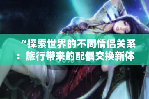 “探索世界的不同情侣关系：旅行带来的配偶交换新体验”
