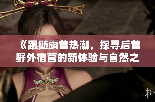 《跟随露营热潮，探寻后营野外宿营的新体验与自然之美》