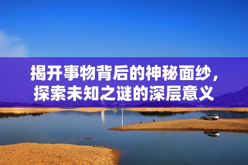 揭开事物背后的神秘面纱，探索未知之谜的深层意义