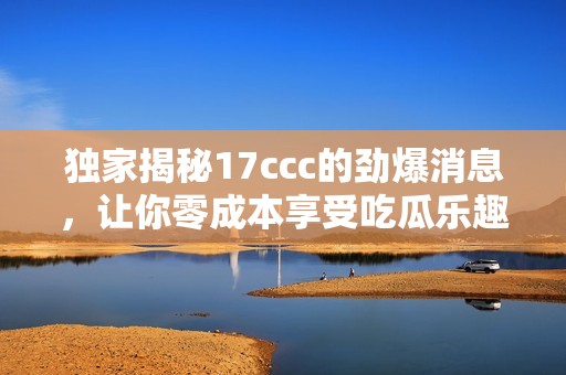 独家揭秘17ccc的劲爆消息，让你零成本享受吃瓜乐趣