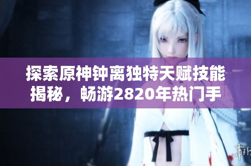 探索原神钟离独特天赋技能揭秘，畅游2820年热门手游推荐