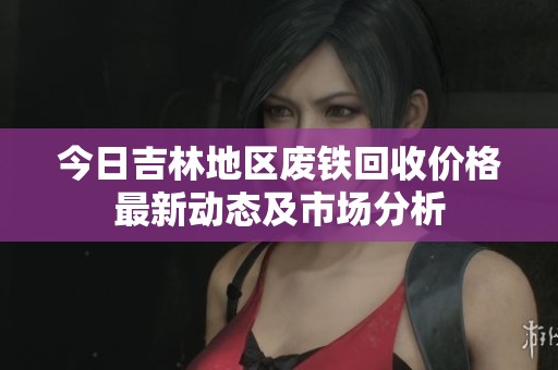 今日吉林地区废铁回收价格最新动态及市场分析
