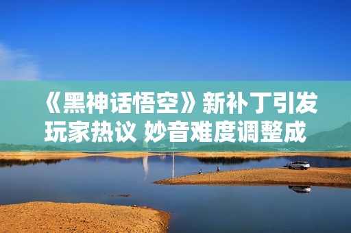 《黑神话悟空》新补丁引发玩家热议 妙音难度调整成争论焦点