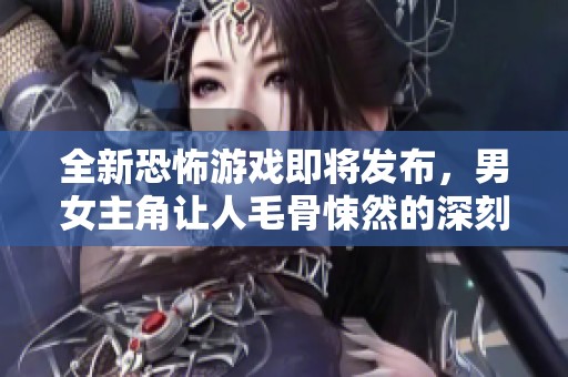 全新恐怖游戏即将发布，男女主角让人毛骨悚然的深刻体验