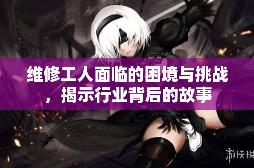 维修工人面临的困境与挑战，揭示行业背后的故事