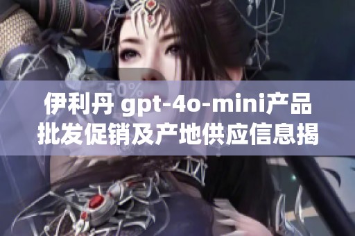 伊利丹 gpt-4o-mini产品批发促销及产地供应信息揭秘