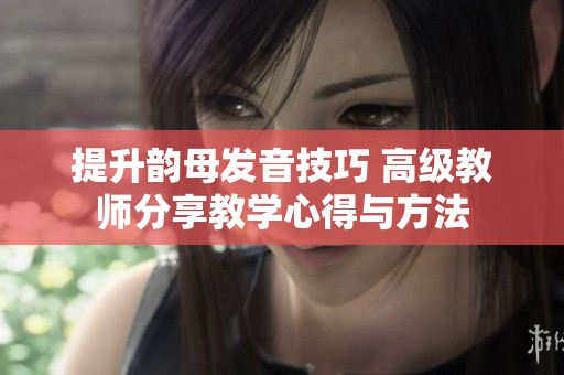 提升韵母发音技巧 高级教师分享教学心得与方法