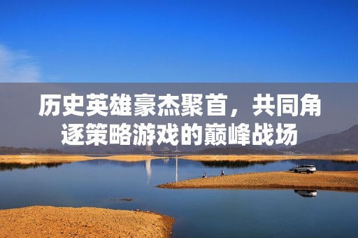 历史英雄豪杰聚首，共同角逐策略游戏的巅峰战场