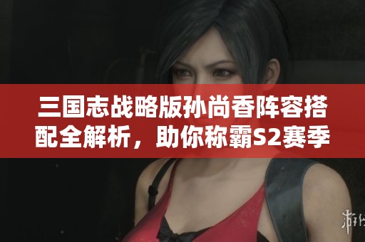 三国志战略版孙尚香阵容搭配全解析，助你称霸S2赛季