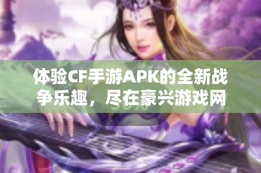 体验CF手游APK的全新战争乐趣，尽在豪兴游戏网