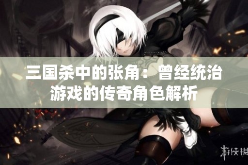 三国杀中的张角：曾经统治游戏的传奇角色解析