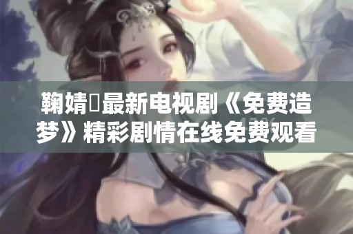 鞠婧祎最新电视剧《免费造梦》精彩剧情在线免费观看攻略