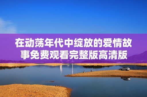 在动荡年代中绽放的爱情故事免费观看完整版高清版