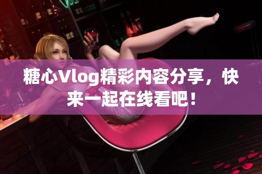糖心Vlog精彩内容分享，快来一起在线看吧！