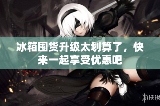 冰箱囤货升级太划算了，快来一起享受优惠吧