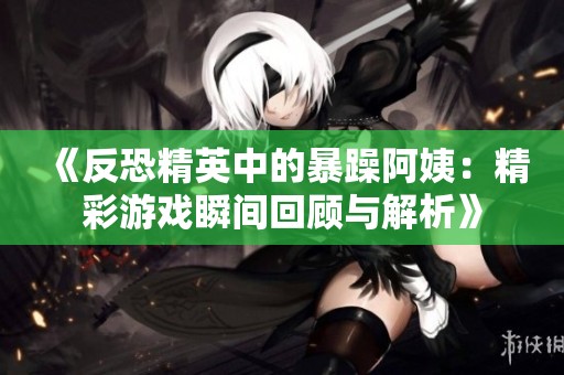 《反恐精英中的暴躁阿姨：精彩游戏瞬间回顾与解析》