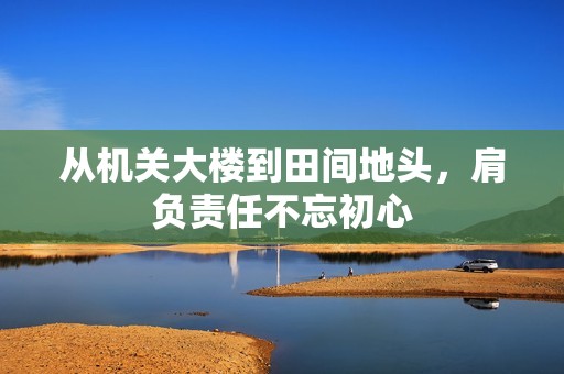 从机关大楼到田间地头，肩负责任不忘初心