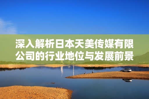 深入解析日本天美传媒有限公司的行业地位与发展前景