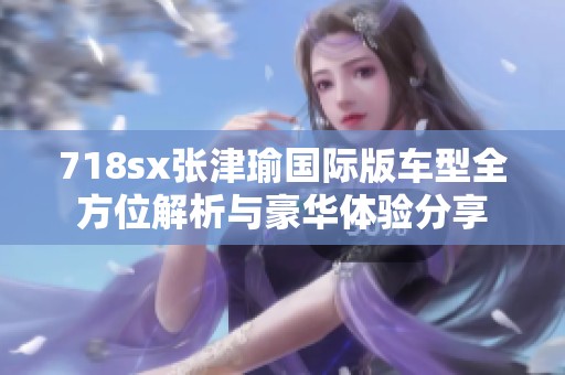 718sx张津瑜国际版车型全方位解析与豪华体验分享