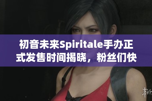 初音未来Spiritale手办正式发售时间揭晓，粉丝们快来关注！