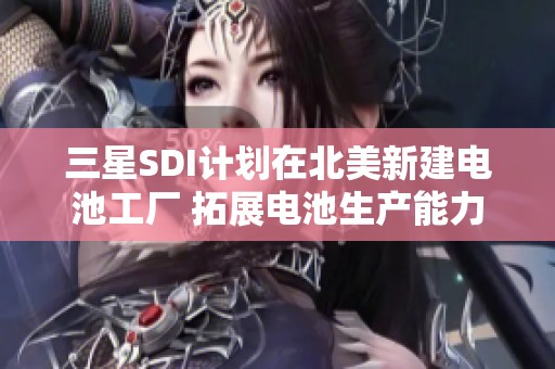 三星SDI计划在北美新建电池工厂 拓展电池生产能力