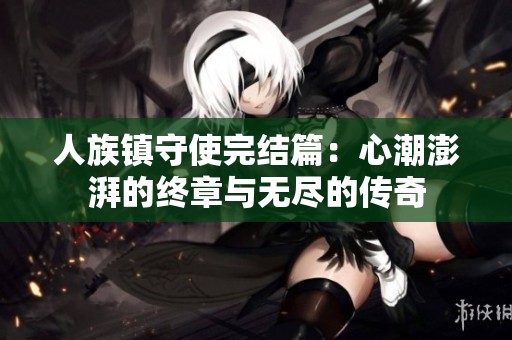 人族镇守使完结篇：心潮澎湃的终章与无尽的传奇