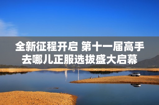 全新征程开启 第十一届高手去哪儿正服选拔盛大启幕
