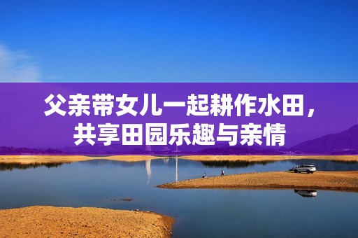 父亲带女儿一起耕作水田，共享田园乐趣与亲情
