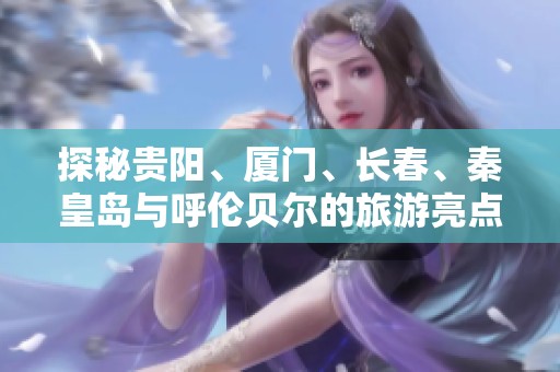 探秘贵阳、厦门、长春、秦皇岛与呼伦贝尔的旅游亮点与窍门分享