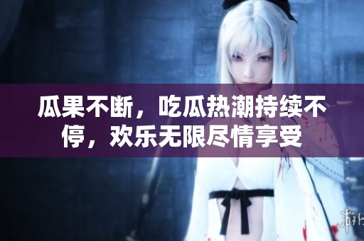 瓜果不断，吃瓜热潮持续不停，欢乐无限尽情享受