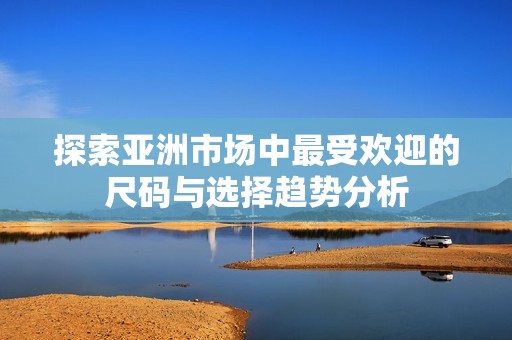 探索亚洲市场中最受欢迎的尺码与选择趋势分析