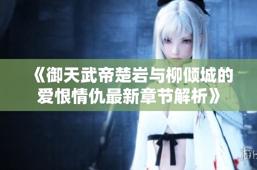 《御天武帝楚岩与柳倾城的爱恨情仇最新章节解析》