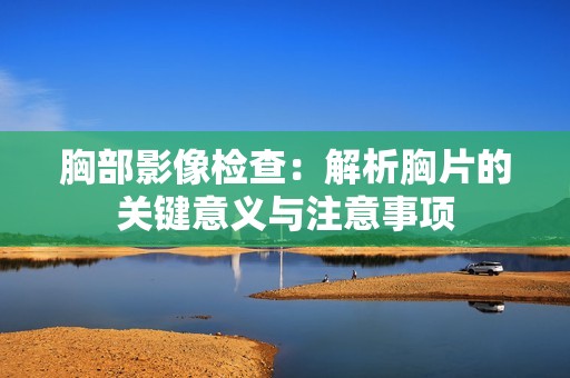 胸部影像检查：解析胸片的关键意义与注意事项