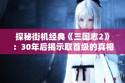探秘街机经典《三国志2》：30年后揭示取首级的真相与秘密