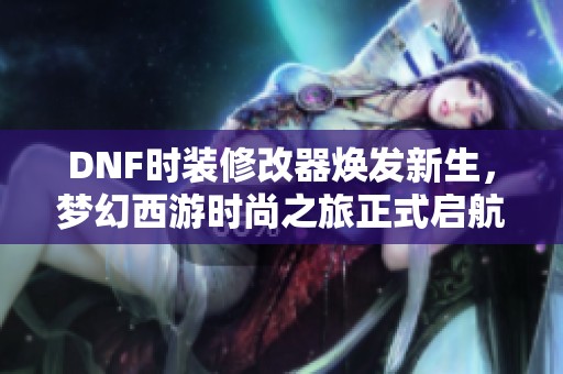 DNF时装修改器焕发新生，梦幻西游时尚之旅正式启航