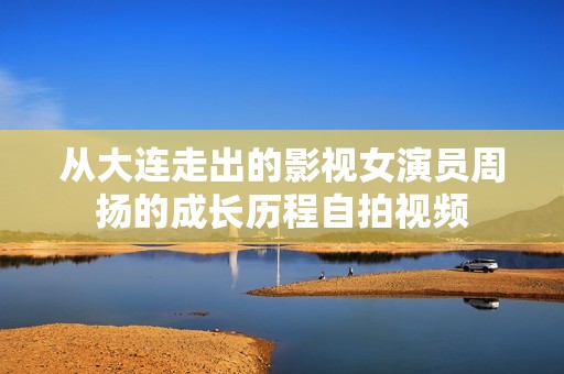 从大连走出的影视女演员周扬的成长历程自拍视频