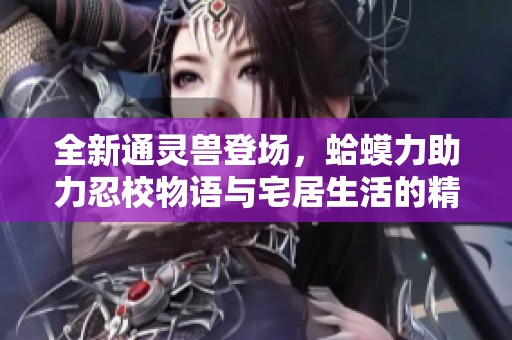 全新通灵兽登场，蛤蟆力助力忍校物语与宅居生活的精彩冒险