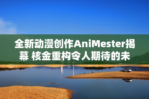 全新动漫创作AniMester揭幕 核金重构令人期待的未来之旅